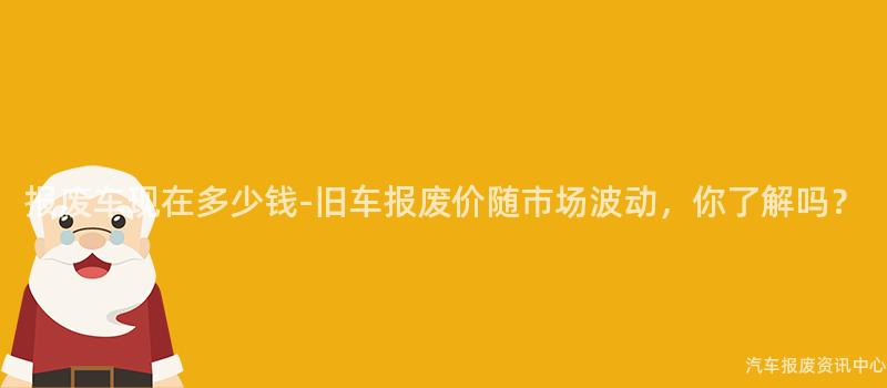 报废车现在多少钱-旧车报废价随市场波动，你了解吗？