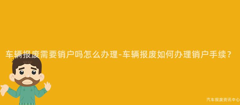 车辆报废需要销户吗怎么办理-车辆报废如何办理销户手续？