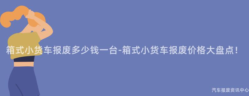 箱式小货车报废多少钱一台-箱式小货车报废价格大盘点！