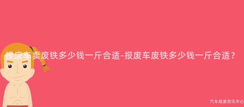 报废车卖废铁多少钱一斤合适-报废车废铁多少钱一斤合适？