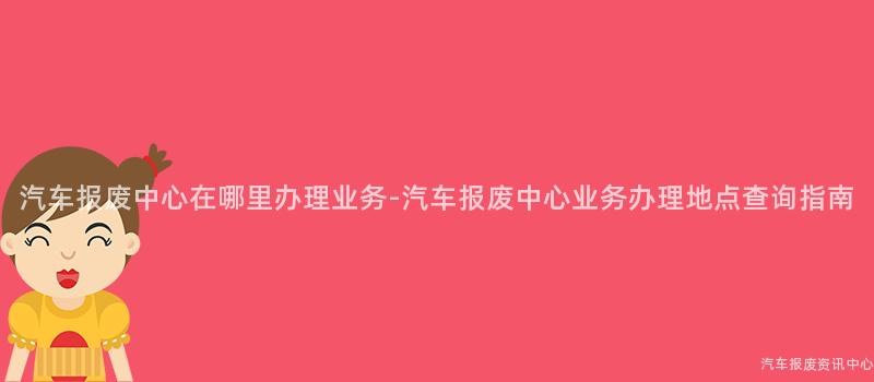汽车报废中心在哪里办理业务-汽车报废中心业务办理地点查询指南