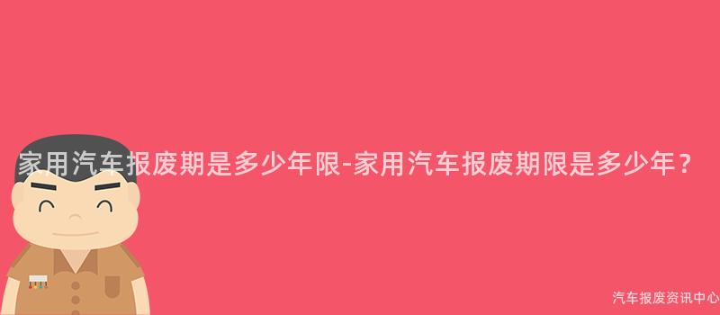 家用汽车报废期是多少年限-家用汽车报废期限是多少年？