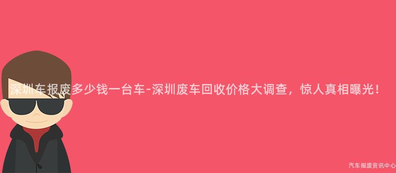 深圳车报废多少钱一台车-深圳废车回收价格大调查，惊人真相曝光！