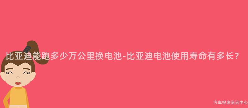 比亚迪能跑多少万公里换电池-比亚迪电池使用寿命有多长？