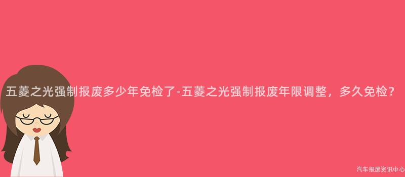 五菱之光强制报废多少年免检了-五菱之光强制报废年限调整，多久免检？
