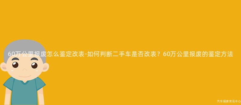 60万公里报废怎么鉴定改表-如何判断二手车是否改表？60万公里报废的鉴定方法