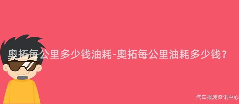 奥拓每公里多少钱油耗-奥拓每公里油耗多少钱？