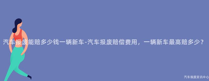 汽车报废能赔多少钱一辆新车-汽车报废赔偿费用，一辆新车最高赔多少？