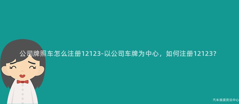 公司牌照车怎么注册12123-以公司车牌为中心，如何注册12123？