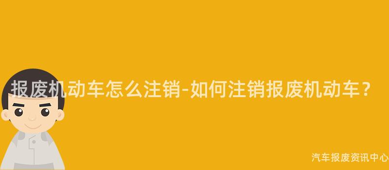 报废机动车怎么注销-如何注销报废机动车？