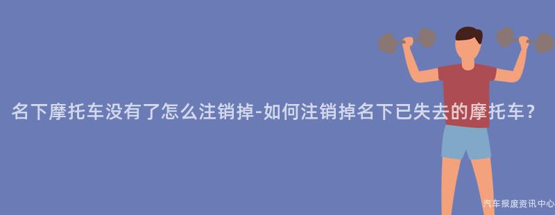 名下摩托车没有了怎么注销掉-如何注销掉名下已失去的摩托车？