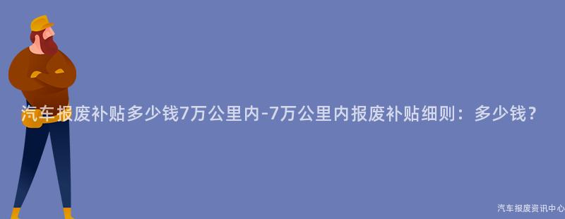 汽车报废补贴多少钱7万公里内-7万公里内报废补贴细则：多少钱？