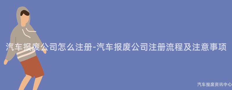 汽车报废公司怎么注册-汽车报废公司注册流程及注意事项