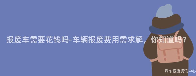 报废车需要花钱吗-车辆报废费用需求解，你知道吗？