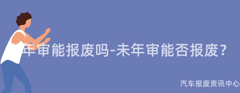 未年审能报废吗-未年审能否报废？