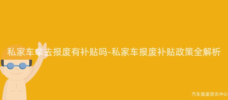 私家车拿去报废有补贴吗-私家车报废补贴政策全解析