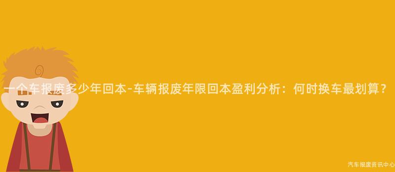 一个车报废多少年回本-车辆报废年限回本盈利分析：何时换车最划算？