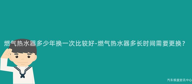 燃气热水器多少年换一次比较好-燃气热水器多长时间需要更换？