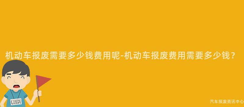 机动车报废需要多少钱费用呢-机动车报废费用需要多少钱？