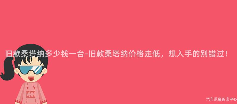 旧款桑塔纳多少钱一台-旧款桑塔纳价格走低，想入手的别错过！
