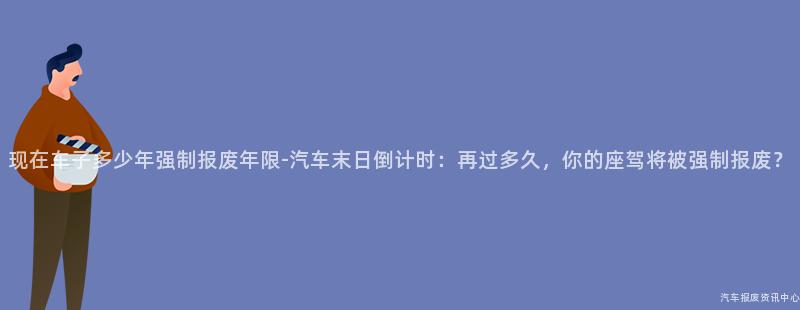 现在车子多少年强制报废年限-汽车末日倒计时：再过多久，你的座驾将被强制报废？