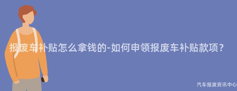 报废车补贴怎么拿钱的-如何申领报废车补贴款项？