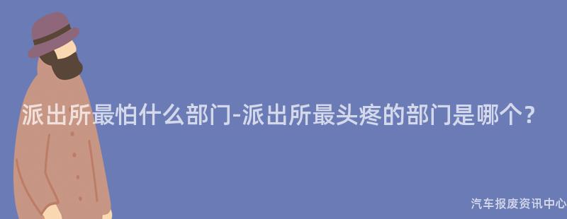 派出所最怕什么部门-派出所最头疼的部门是哪个？