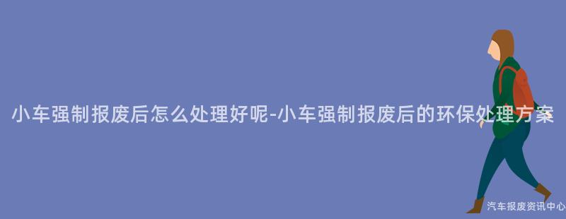 小车强制报废后怎么处理好呢-小车强制报废后的环保处理方案
