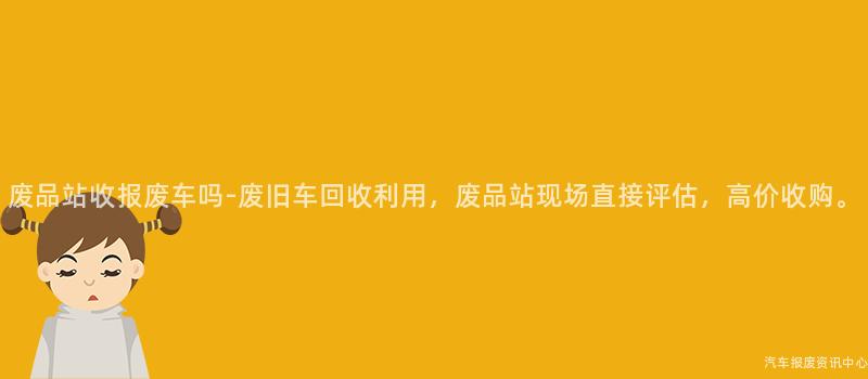 废品站收报废车吗-废旧车回收利用，废品站现场直接评估，高价收购。