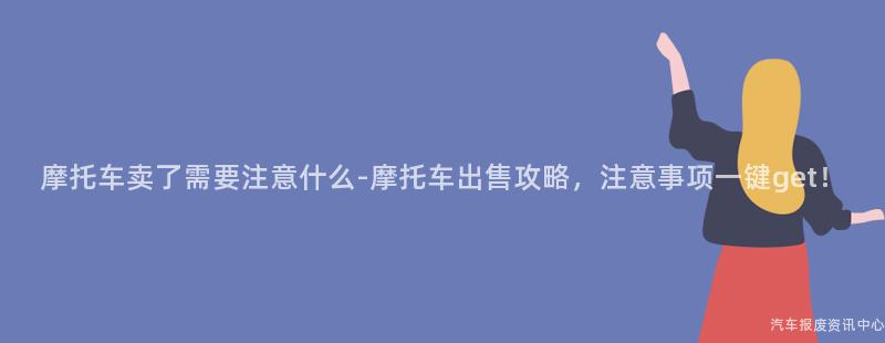 摩托车卖了需要注意什么-摩托车出售攻略，注意事项一键get！
