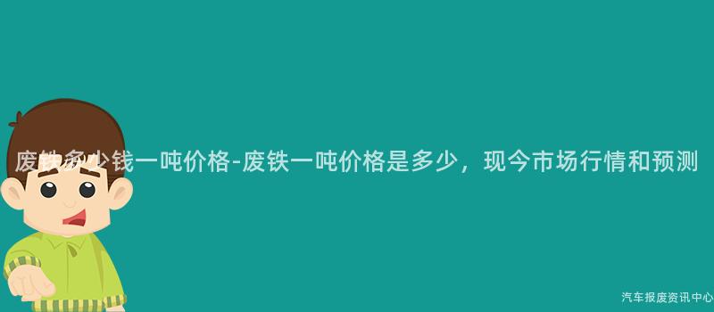废铁多少钱一吨价格-废铁一吨价格是多少，现今市场行情和预测