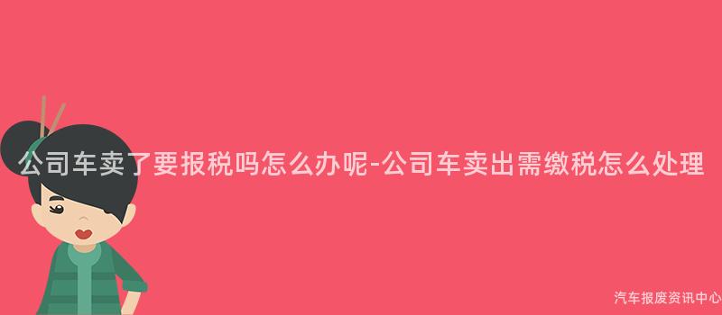 公司车卖了要报税吗怎么办呢-公司车卖出需缴税怎么处理