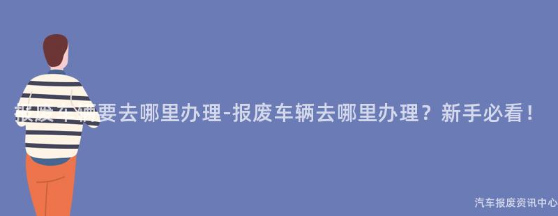 报废车辆要去哪里办理-报废车辆去哪里办理？新手必看！