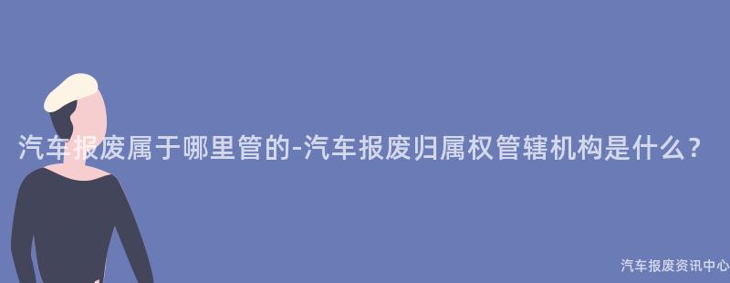 汽车报废属于哪里管的-汽车报废归属权管辖机构是什么？