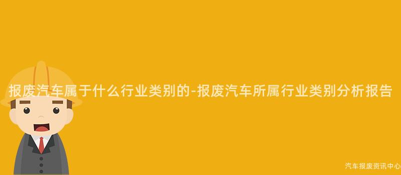 报废汽车属于什么行业类别的-报废汽车所属行业类别分析报告