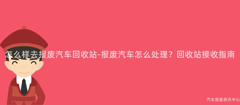 怎么样去报废汽车回收站-报废汽车怎么处理？回收站接收指南