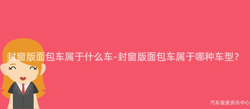 封窗版面包车属于什么车-封窗版面包车属于哪种车型？