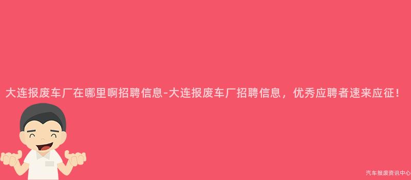 大连报废车厂在哪里啊招聘信息-大连报废车厂招聘信息，优秀应聘者速来应征！