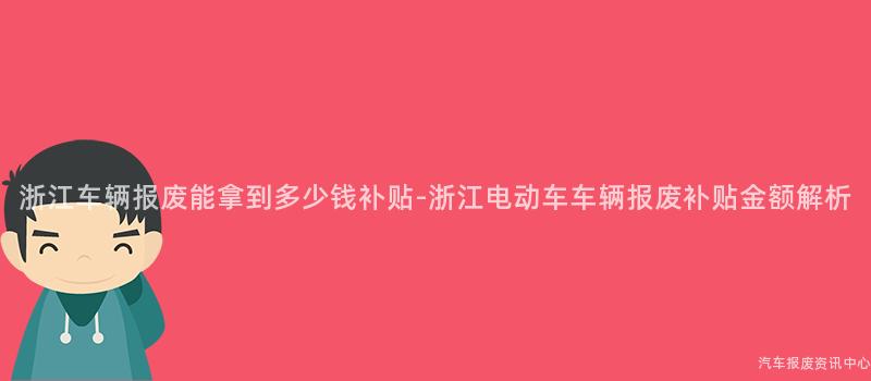 浙江车辆报废能拿到多少钱补贴-浙江电动车车辆报废补贴金额解析