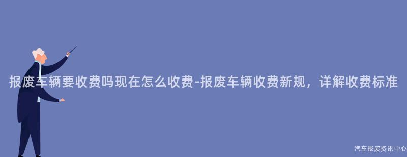 报废车辆要收费吗现在怎么收费-报废车辆收费新规，详解收费标准