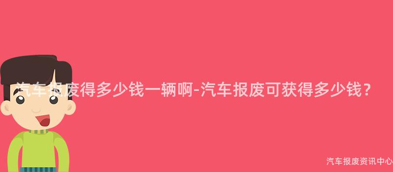 汽车报废得多少钱一辆啊-汽车报废可获得多少钱？