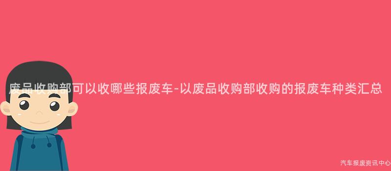 废品收购部可以收哪些报废车-以废品收购部收购的报废车种类汇总
