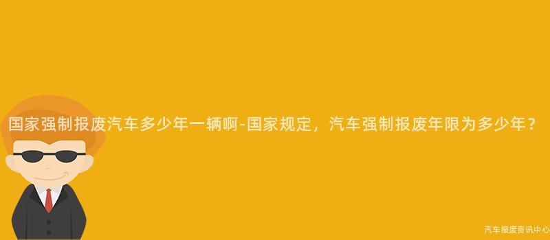 国家强制报废汽车多少年一辆啊-国家规定，汽车强制报废年限为多少年？