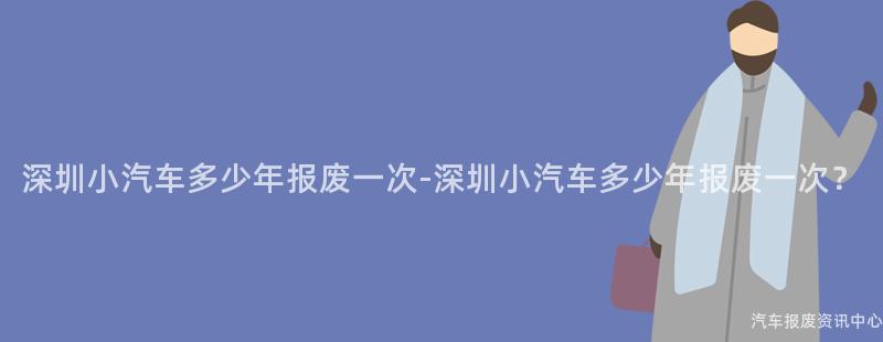 深圳小汽车多少年报废一次-深圳小汽车多少年报废一次？