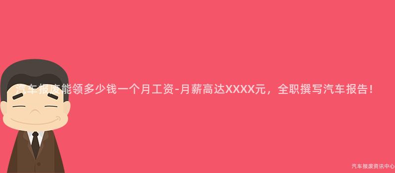 汽车报废能领多少钱一个月工资-月薪高达XXXX元，全职撰写汽车报告！