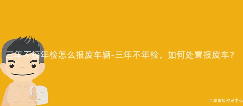 三年不搞年检怎么报废车辆-三年不年检，如何处置报废车？