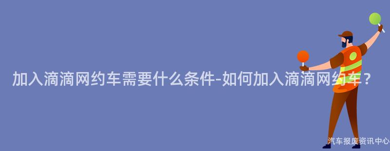 加入滴滴网约车需要什么条件-如何加入滴滴网约车？