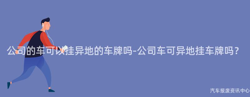 公司的车可以挂异地的车牌吗-公司车可异地挂车牌吗？