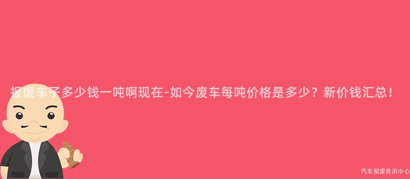 报废车子多少钱一吨啊现在-如今废车每吨价格是多少?新价钱汇总!