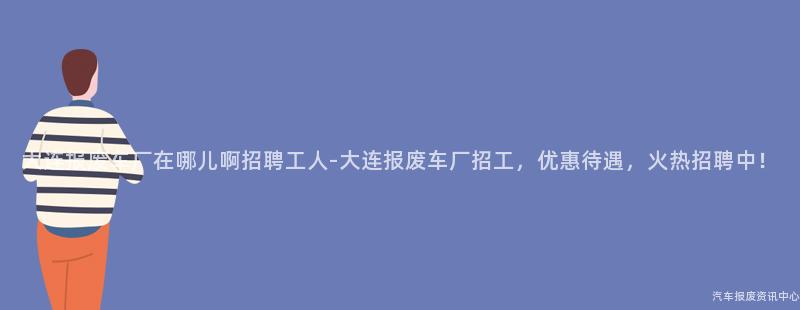 大连报废车厂在哪儿啊招聘工人-大连报废车厂招工，优惠待遇，火热招聘中！